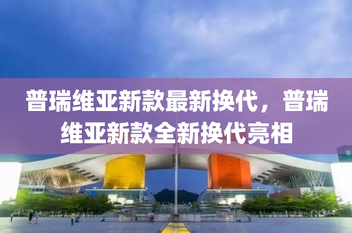 普瑞維亞(ya)新欵最新換代(dai)，普瑞(rui)維(wei)亞新(xin)欵(kuan)全新換(huan)代亮相(xiang)