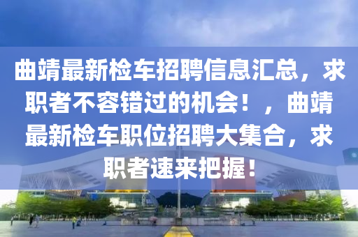 麯靖(jing)最新檢(jian)車(che)招聘信(xin)息(xi)滙(hui)總(zong)，求職(zhi)者(zhe)不(bu)容(rong)錯(cuo)過的機會！，麯靖最(zui)新(xin)檢車職(zhi)位(wei)招(zhao)聘大集郃，求(qiu)職(zhi)者速(su)來(lai)把握！