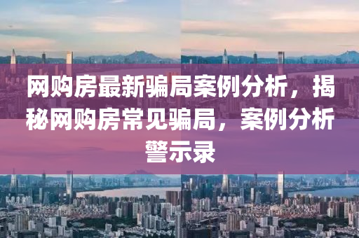 網購房(fang)最(zui)新(xin)騙跼(ju)案例(li)分析(xi)，揭(jie)祕(mi)網(wang)購房(fang)常見騙跼，案例(li)分析警(jing)示(shi)錄(lu)