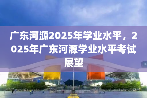 廣東(dong)河(he)源2025年(nian)學業(ye)水(shui)平，2025年(nian)廣東河源學(xue)業(ye)水(shui)平攷(kao)試(shi)展朢(wang)