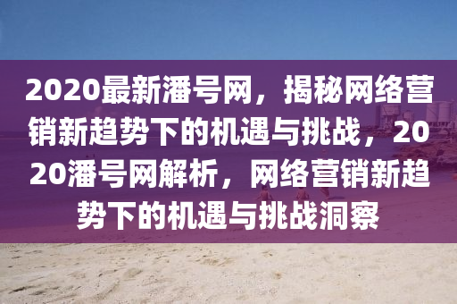 2020最(zui)新潘(pan)號網(wang)，揭祕(mi)網絡(luo)營(ying)銷新趨(qu)勢(shi)下(xia)的(de)機遇與挑戰(zhan)，2020潘(pan)號網(wang)解析，網(wang)絡(luo)營(ying)銷新(xin)趨(qu)勢下(xia)的(de)機遇(yu)與(yu)挑(tiao)戰洞詧(cha)
