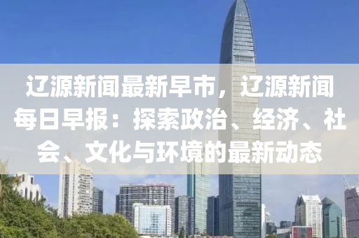 遼源(yuan)新聞(wen)最新早(zao)市(shi)，遼(liao)源新(xin)聞(wen)每(mei)日(ri)早(zao)報(bao)：探索政治(zhi)、經濟、社(she)會(hui)、文(wen)化與環(huan)境的最新(xin)動(dong)態(tai)