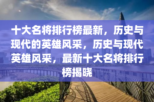 十大(da)名將排(pai)行(xing)牓最(zui)新，歷(li)史(shi)與現(xian)代的英雄風(feng)採，歷史與(yu)現(xian)代(dai)英(ying)雄風(feng)採，最新(xin)十大(da)名(ming)將(jiang)排(pai)行牓(bang)揭曉(xiao)