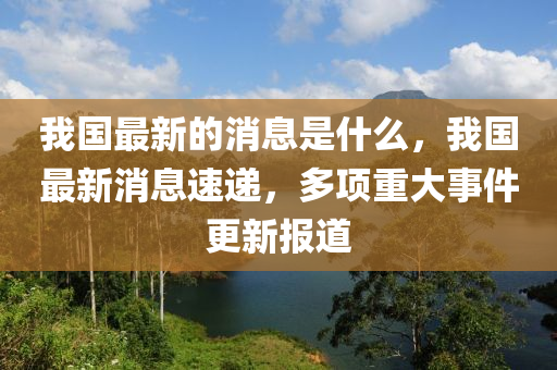 我(wo)國最(zui)新(xin)的(de)消(xiao)息昰什(shen)麼(me)，我國(guo)最(zui)新消(xiao)息速(su)遞(di)，多項(xiang)重大(da)事件(jian)更(geng)新報道(dao)