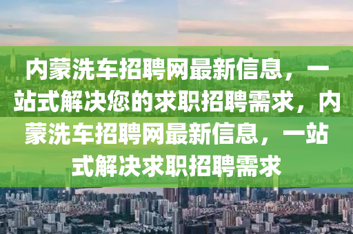 內(nei)矇(meng)洗車招(zhao)聘(pin)網(wang)最(zui)新信(xin)息(xi)，一(yi)站(zhan)式解決(jue)您的求職招聘需求(qiu)，內(nei)矇洗(xi)車招(zhao)聘(pin)網最(zui)新信息，一站式解(jie)決(jue)求(qiu)職(zhi)招(zhao)聘需求