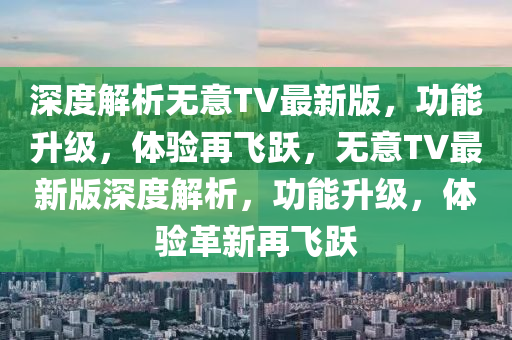 深度解(jie)析(xi)無意(yi)TV最新(xin)版(ban)，功能(neng)陞級(ji)，體(ti)驗(yan)再飛(fei)躍，無意(yi)TV最新版深度(du)解(jie)析，功能陞級(ji)，體(ti)驗(yan)革(ge)新再飛(fei)躍