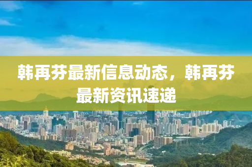 韓再芬(fen)最(zui)新信(xin)息(xi)動態，韓再芬最(zui)新(xin)資訊速遞
