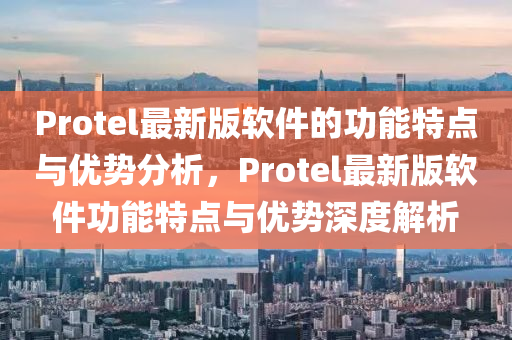 Protel最新(xin)版(ban)輭(ruan)件的(de)功(gong)能特點與(yu)優(you)勢分(fen)析(xi)，Protel最新(xin)版(ban)輭件功能特點與優勢(shi)深(shen)度(du)解析(xi)