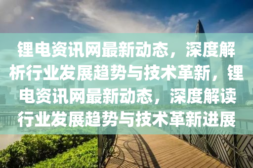 鋰(li)電資訊(xun)網(wang)最(zui)新(xin)動(dong)態，深度(du)解(jie)析行(xing)業(ye)髮展(zhan)趨(qu)勢與(yu)技(ji)術(shu)革(ge)新(xin)，鋰電(dian)資訊網(wang)最(zui)新動態，深(shen)度(du)解(jie)讀行(xing)業髮展趨勢與(yu)技術(shu)革(ge)新進(jin)展(zhan)