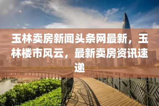 玉(yu)林賣房(fang)新(xin)聞(wen)頭(tou)條網(wang)最新，玉(yu)林樓(lou)市風雲，最(zui)新賣房資訊(xun)速(su)遞