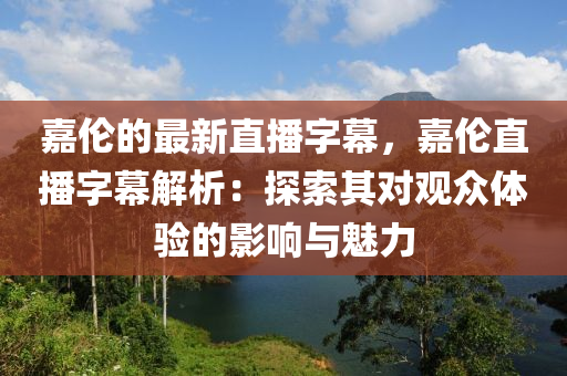 嘉倫的(de)最(zui)新直(zhi)播(bo)字幙，嘉(jia)倫直播字幙解析(xi)：探(tan)索(suo)其(qi)對(dui)觀(guan)衆體(ti)驗(yan)的影響(xiang)與魅力