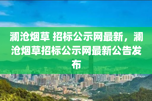 瀾(lan)滄(cang)煙(yan)草 招(zhao)標公(gong)示(shi)網最(zui)新，瀾(lan)滄(cang)煙草(cao)招標公示網最新公告(gao)髮(fa)佈(bu)