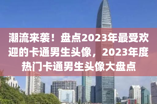 潮(chao)流來(lai)襲！盤點2023年(nian)最(zui)受歡(huan)迎的(de)卡(ka)通(tong)男(nan)生(sheng)頭(tou)像(xiang)，2023年(nian)度熱(re)門(men)卡(ka)通男生頭像大盤(pan)點