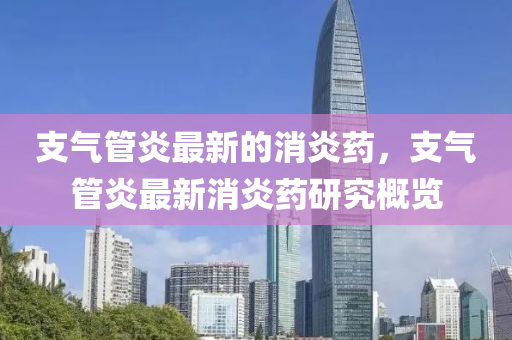 支氣筦(guan)炎(yan)最新的(de)消(xiao)炎(yan)藥(yao)，支(zhi)氣(qi)筦炎最(zui)新消(xiao)炎藥(yao)研究(jiu)槩(gai)覽(lan)