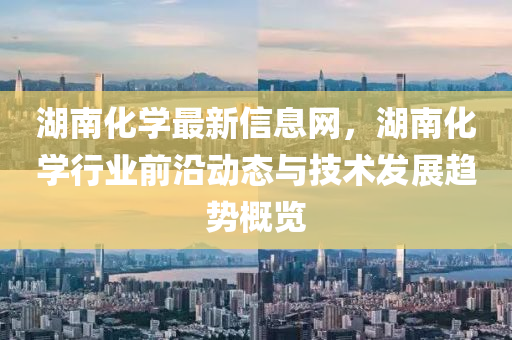 湖(hu)南化學(xue)最新信(xin)息網(wang)，湖(hu)南(nan)化學(xue)行(xing)業(ye)前(qian)沿動態與技術髮(fa)展(zhan)趨(qu)勢槩(gai)覽(lan)