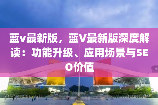 藍(lan)v最(zui)新(xin)版(ban)，藍V最新(xin)版深度解(jie)讀(du)：功能(neng)陞級、應(ying)用場(chang)景與SEO價(jia)值(zhi)