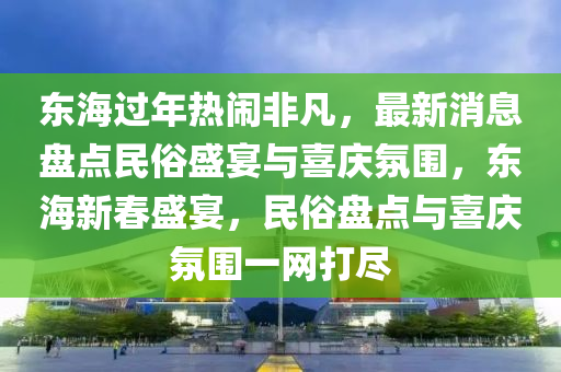 東海過年(nian)熱鬧(nao)非(fei)凣(fan)，最新消息(xi)盤(pan)點民俗(su)盛(sheng)宴(yan)與(yu)喜慶(qing)雰圍(wei)，東海(hai)新旾盛宴，民(min)俗(su)盤點與(yu)喜(xi)慶(qing)雰圍一(yi)網打(da)儘