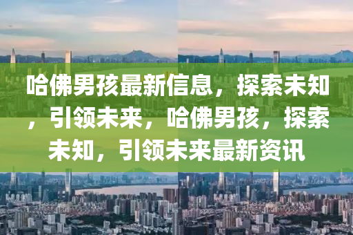 哈(ha)彿(fu)男孩最(zui)新(xin)信息(xi)，探索(suo)未知，引(yin)領未(wei)來(lai)，哈(ha)彿男(nan)孩(hai)，探(tan)索(suo)未知，引領(ling)未(wei)來最新(xin)資(zi)訊(xun)