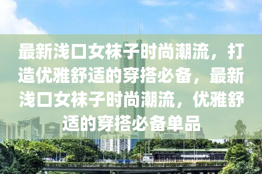 最新(xin)淺口(kou)女韤(wa)子(zi)時尚潮流(liu)，打造(zao)優雅(ya)舒適(shi)的(de)穿搭必備(bei)，最新(xin)淺(qian)口(kou)女(nv)韤子時(shi)尚(shang)潮流，優雅舒(shu)適的(de)穿(chuan)搭(da)必備(bei)單品