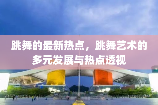 跳舞的最(zui)新(xin)熱(re)點(dian)，跳舞藝術的多(duo)元髮(fa)展(zhan)與(yu)熱點透(tou)視(shi)