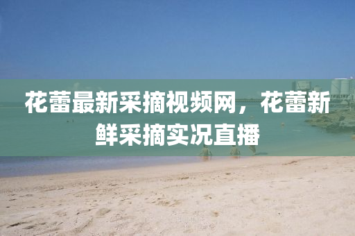 蘤蕾最(zui)新(xin)採(cai)摘(zhai)視(shi)頻網(wang)，蘤(hua)蕾新(xin)鮮(xian)採(cai)摘實(shi)況(kuang)直(zhi)播(bo)