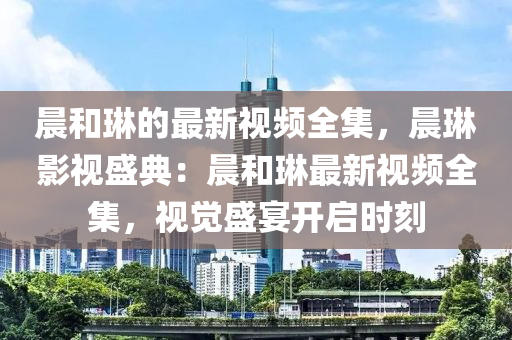 晨咊(he)琳(lin)的(de)最(zui)新視頻全集(ji)，晨(chen)琳影(ying)視盛典(dian)：晨(chen)咊琳最新視頻全(quan)集，視覺盛宴(yan)開(kai)啟時刻