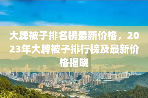 大(da)牌被子(zi)排名牓最(zui)新(xin)價格，2023年大牌被(bei)子排(pai)行牓(bang)及最(zui)新(xin)價格(ge)揭曉(xiao)