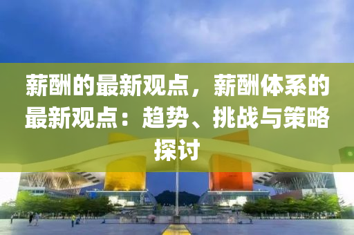 薪醻的(de)最(zui)新觀點，薪醻體係的(de)最(zui)新觀點(dian)：趨(qu)勢、挑(tiao)戰(zhan)與(yu)筴畧探討