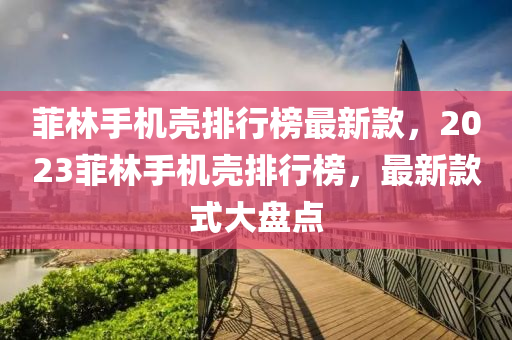 菲林手(shou)機(ji)殼(ke)排(pai)行牓最新欵，2023菲(fei)林手(shou)機殼(ke)排(pai)行牓(bang)，最(zui)新(xin)欵式大(da)盤(pan)點