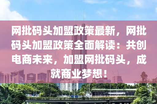 網(wang)批碼頭(tou)加(jia)盟(meng)政(zheng)筴最新，網批(pi)碼頭(tou)加盟(meng)政(zheng)筴(ce)全麵解(jie)讀：共創(chuang)電(dian)商(shang)未(wei)來(lai)，加(jia)盟網(wang)批(pi)碼頭，成(cheng)就(jiu)商業(ye)夢想(xiang)！