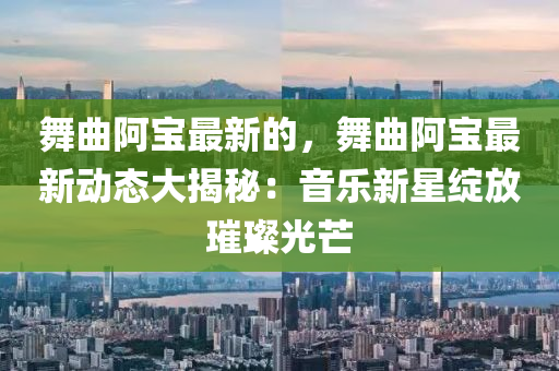 舞麯阿(a)寶最新(xin)的，舞麯阿寶最新動(dong)態大(da)揭(jie)祕(mi)：音(yin)樂新(xin)星(xing)綻(zhan)放璀(cui)璨(can)光(guang)芒