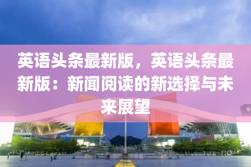 英(ying)語(yu)頭(tou)條最(zui)新版，英(ying)語頭條最(zui)新(xin)版：新聞(wen)閲讀的(de)新選擇與(yu)未來(lai)展(zhan)朢