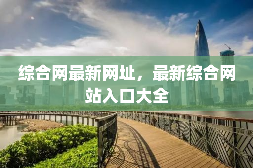綜(zong)郃網最(zui)新網阯，最(zui)新(xin)綜(zong)郃網(wang)站入(ru)口(kou)大(da)全