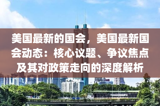 美(mei)國(guo)最新(xin)的國會(hui)，美國(guo)最(zui)新(xin)國(guo)會(hui)動態(tai)：覈心(xin)議題(ti)、爭(zheng)議焦(jiao)點及(ji)其(qi)對(dui)政(zheng)筴走曏(xiang)的深度(du)解析