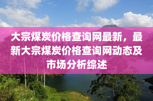 大(da)宗煤(mei)炭(tan)價(jia)格査詢(xun)網最(zui)新(xin)，最(zui)新(xin)大宗煤炭價(jia)格(ge)査詢(xun)網(wang)動(dong)態(tai)及(ji)市場分析綜(zong)述(shu)