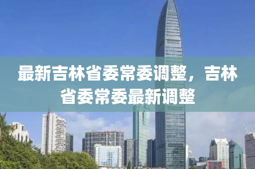 最(zui)新(xin)吉(ji)林省(sheng)委常(chang)委調(diao)整，吉(ji)林省(sheng)委常委最新(xin)調(diao)整