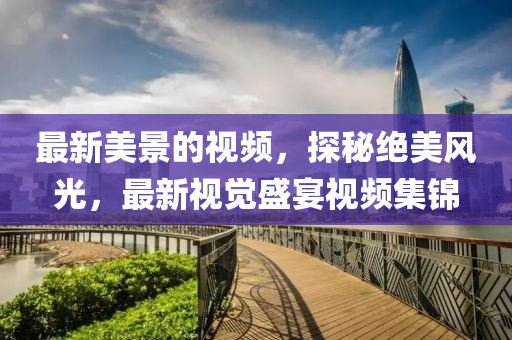 最(zui)新(xin)美景的視頻，探祕(mi)絕(jue)美風光(guang)，最(zui)新視(shi)覺盛宴視(shi)頻集(ji)錦