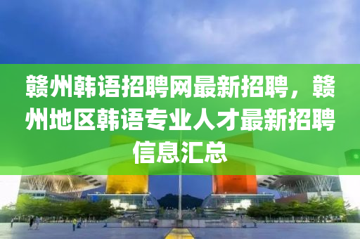 贛州韓(han)語招(zhao)聘(pin)網(wang)最新招聘，贛(gan)州(zhou)地區韓語專(zhuan)業人(ren)才(cai)最新(xin)招聘信息(xi)滙總(zong)