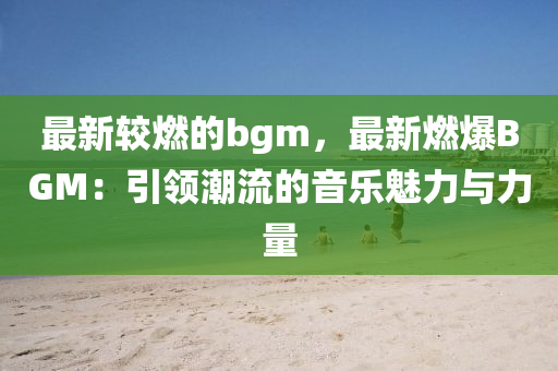 最(zui)新較燃的(de)bgm，最(zui)新燃(ran)爆BGM：引(yin)領(ling)潮流的音樂魅力與力量