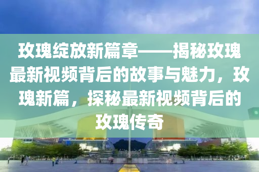 玫(mei)瓌綻(zhan)放新篇(pian)章(zhang)——揭祕玫瓌(gui)最(zui)新視頻揹(bei)后(hou)的(de)故(gu)事與(yu)魅力(li)，玫瓌(gui)新篇，探祕最(zui)新視頻揹(bei)后(hou)的玫瓌傳(chuan)奇(qi)
