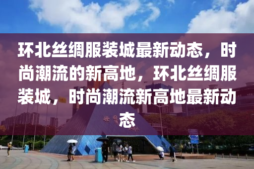 環北絲(si)綢(chou)服裝城最新(xin)動態，時(shi)尚潮流的(de)新高(gao)地，環(huan)北(bei)絲綢服裝城，時(shi)尚潮(chao)流新(xin)高地(di)最新動態