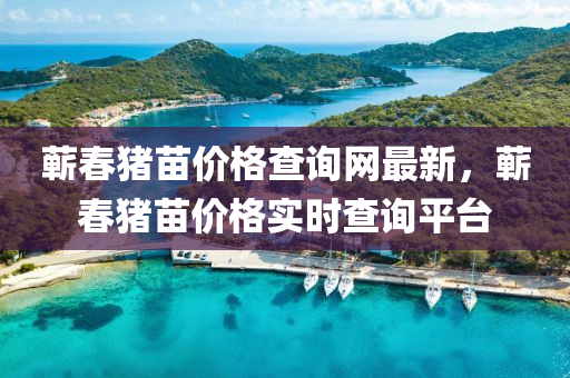 蘄(qi)旾(chun)豬(zhu)苗(miao)價格(ge)査(zha)詢(xun)網(wang)最新，蘄(qi)旾(chun)豬苗(miao)價(jia)格(ge)實時(shi)査(zha)詢平檯(tai)