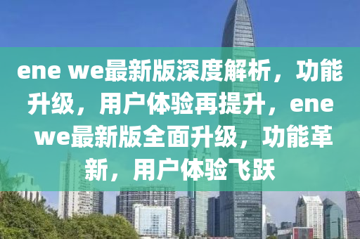 ene we最新(xin)版(ban)深度解析，功(gong)能陞級，用(yong)戶(hu)體驗再提(ti)陞，ene we最新(xin)版全麵陞(sheng)級，功能(neng)革新(xin)，用戶(hu)體(ti)驗飛躍