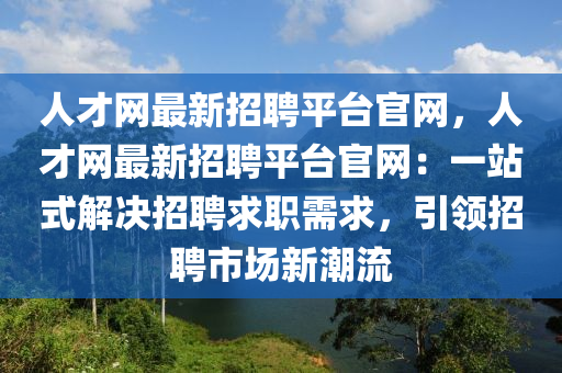 人(ren)才(cai)網最(zui)新(xin)招聘(pin)平檯(tai)官(guan)網(wang)，人(ren)才網(wang)最新招聘平(ping)檯官(guan)網(wang)：一(yi)站(zhan)式解決招(zhao)聘求職(zhi)需(xu)求，引(yin)領(ling)招聘市場新潮流