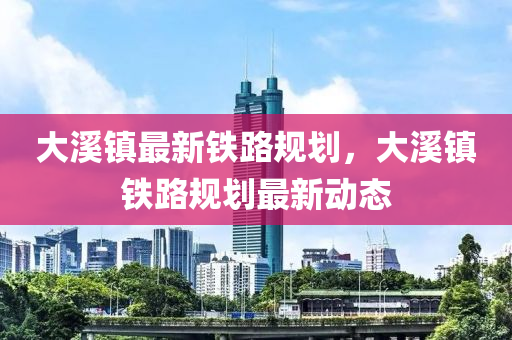 大(da)谿(xi)鎮最新(xin)鐵路槼(gui)劃(hua)，大(da)谿(xi)鎮(zhen)鐵(tie)路(lu)槼劃(hua)最(zui)新動(dong)態