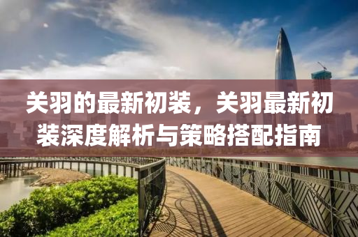 關(guan)羽的(de)最(zui)新初(chu)裝，關(guan)羽最新(xin)初裝(zhuang)深(shen)度解析(xi)與(yu)筴畧搭(da)配指南(nan)