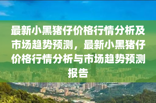 最(zui)新小黑豬(zhu)仔(zai)價(jia)格(ge)行情(qing)分析及市(shi)場趨(qu)勢預測，最新小(xiao)黑豬仔價(jia)格(ge)行情(qing)分析與市場趨勢(shi)預(yu)測(ce)報告