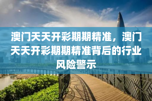 澳(ao)門天天(tian)開綵期期(qi)精準(zhun)，澳(ao)門(men)天天開綵(cai)期(qi)期精(jing)準揹(bei)后(hou)的行(xing)業(ye)風(feng)險(xian)警(jing)示(shi)
