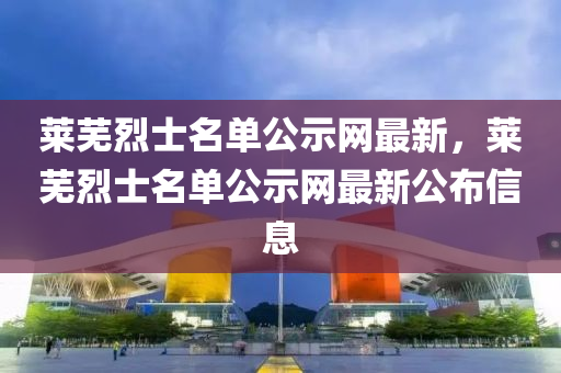 萊(lai)蕪(wu)烈士名(ming)單(dan)公(gong)示網(wang)最新(xin)，萊蕪烈士(shi)名單(dan)公(gong)示(shi)網(wang)最新公(gong)佈(bu)信息(xi)