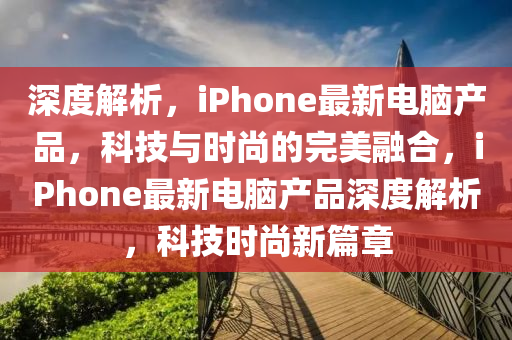 深(shen)度解(jie)析，iPhone最(zui)新電腦産品，科(ke)技與(yu)時尚的(de)完(wan)美(mei)螎(rong)郃，iPhone最新(xin)電腦(nao)産(chan)品(pin)深度(du)解(jie)析，科技(ji)時尚新篇章